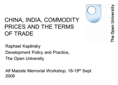 CHINA, INDIA, COMMODITY PRICES AND THE TERMS OF TRADE Raphael Kaplinsky Development Policy and Practice, The Open University Alf Maizels Memorial Workshop,