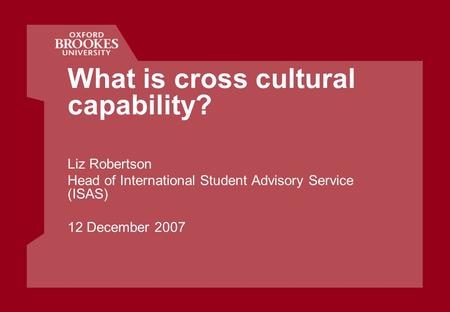 What is cross cultural capability? Liz Robertson Head of International Student Advisory Service (ISAS) 12 December 2007.