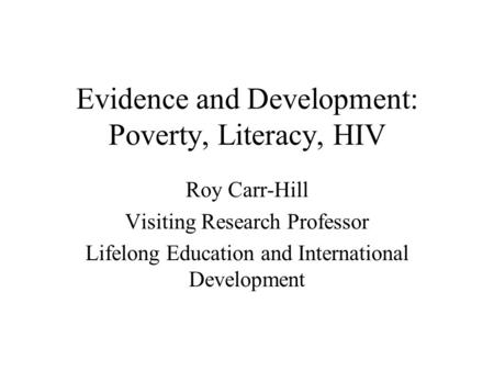 Evidence and Development: Poverty, Literacy, HIV Roy Carr-Hill Visiting Research Professor Lifelong Education and International Development.