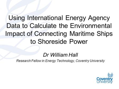 Using International Energy Agency Data to Calculate the Environmental Impact of Connecting Maritime Ships to Shoreside Power Dr William Hall Research Fellow.