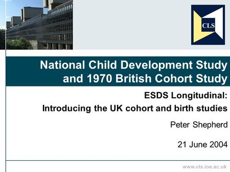 Www.cls.ioe.ac.uk ESDS Longitudinal: Introducing the UK cohort and birth studies Peter Shepherd 21 June 2004 National Child Development Study and 1970.