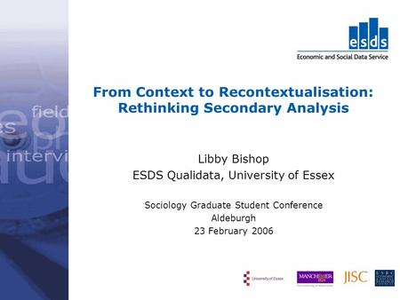 From Context to Recontextualisation: Rethinking Secondary Analysis Libby Bishop ESDS Qualidata, University of Essex Sociology Graduate Student Conference.