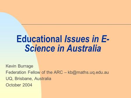 Educational Issues in E- Science in Australia Kevin Burrage Federation Fellow of the ARC – UQ, Brisbane, Australia October 2004.