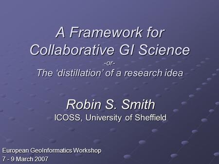 A Framework for Collaborative GI Science -or- The distillation of a research idea European GeoInformatics Workshop 7 - 9 March 2007 Robin S. Smith ICOSS,