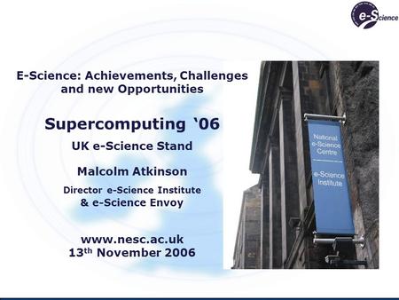 E-Science: Achievements, Challenges and new Opportunities Supercomputing 06 UK e-Science Stand Malcolm Atkinson Director e-Science Institute & e-Science.