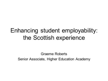 Enhancing student employability: the Scottish experience Graeme Roberts Senior Associate, Higher Education Academy.