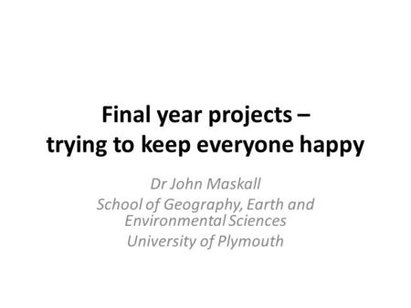 Final year projects – trying to keep everyone happy Dr John Maskall School of Geography, Earth and Environmental Sciences University of Plymouth.