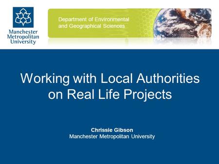 Working with Local Authorities on Real Life Projects Chrissie Gibson Manchester Metropolitan University Department of Environmental and Geographical Sciences.