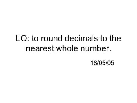 LO: to round decimals to the nearest whole number. 18/05/05.