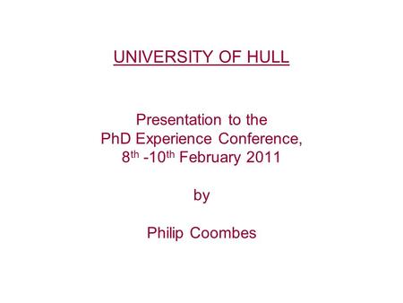 UNIVERSITY OF HULL Presentation to the PhD Experience Conference, 8 th -10 th February 2011 by Philip Coombes.