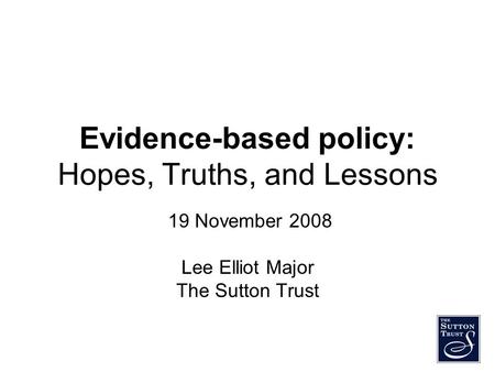 Evidence-based policy: Hopes, Truths, and Lessons 19 November 2008 Lee Elliot Major The Sutton Trust.