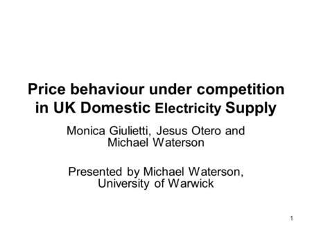 1 Price behaviour under competition in UK Domestic Electricity Supply Monica Giulietti, Jesus Otero and Michael Waterson Presented by Michael Waterson,