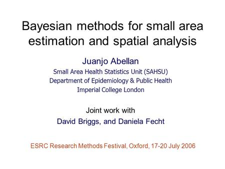 Bayesian methods for small area estimation and spatial analysis Juanjo Abellan Small Area Health Statistics Unit (SAHSU) Department of Epidemiology & Public.