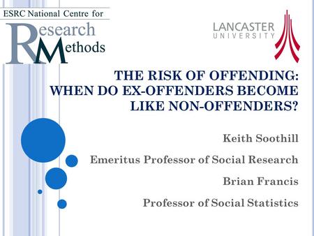 THE RISK OF OFFENDING: WHEN DO EX-OFFENDERS BECOME LIKE NON-OFFENDERS? Keith Soothill Emeritus Professor of Social Research Brian Francis Professor of.