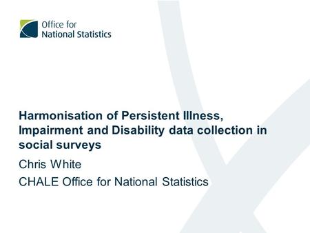 Harmonisation of Persistent Illness, Impairment and Disability data collection in social surveys Chris White CHALE Office for National Statistics.