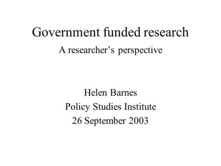 Government funded research A researchers perspective Helen Barnes Policy Studies Institute 26 September 2003.