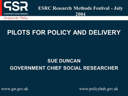 PILOTS FOR POLICY AND DELIVERY SUE DUNCAN GOVERNMENT CHIEF SOCIAL RESEARCHER www.gsr.gov.uk www.policyhub.gov.uk ESRC Research Methods Festival - July.