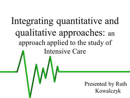 Integrating quantitative and qualitative approaches: an approach applied to the study of Intensive Care Presented by Ruth Kowalczyk.