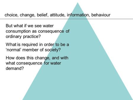 Choice, change, belief, attitude, information, behaviour But what if we see water consumption as consequence of ordinary practice? What is required in.