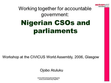 ActionAid International Nigeria www.actionaid.org/nigeria Nigerian CSOs and parliaments Working together for accountable government: Workshop at the CIVICUS.