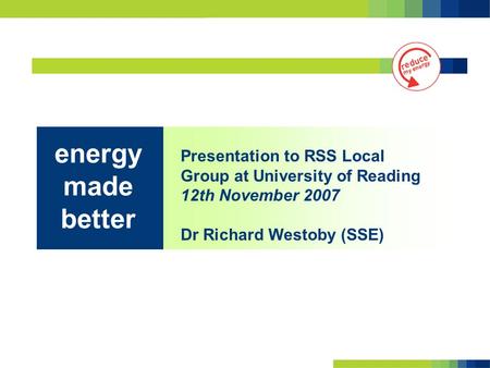 Presentation to RSS Local Group at University of Reading 12th November 2007 Dr Richard Westoby (SSE) energy made better.