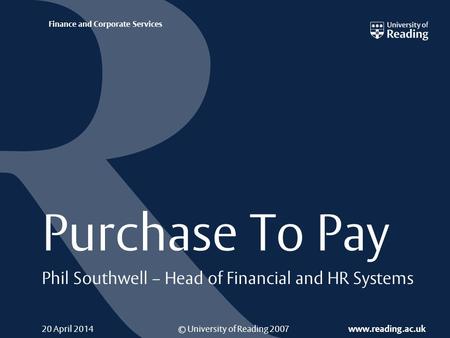 © University of Reading 2007 www.reading.ac.uk Finance and Corporate Services 20 April 2014 Purchase To Pay Phil Southwell – Head of Financial and HR Systems.