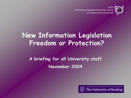 IMPS Information Management and Policy Services Information Services Directorate A briefing for all University staff November 2004 New Information Legislation.