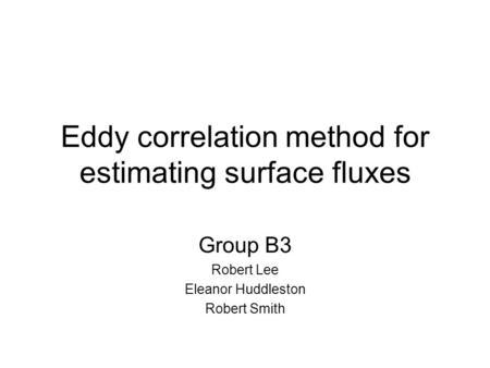 Eddy correlation method for estimating surface fluxes Group B3 Robert Lee Eleanor Huddleston Robert Smith.