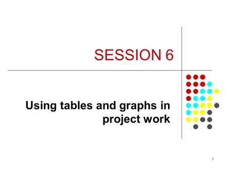 1 SESSION 6 Using tables and graphs in project work.