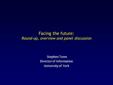 Facing the future: Round-up, overview and panel discussion Stephen Town Director of Information University of York.