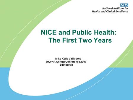 NICE and Public Health: The First Two Years Mike Kelly Val Moore UKPHA Annual Conference 2007 Edinburgh.