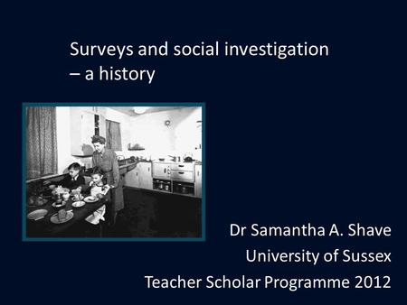 Dr Samantha A. Shave University of Sussex Teacher Scholar Programme 2012 Surveys and social investigation – a history.