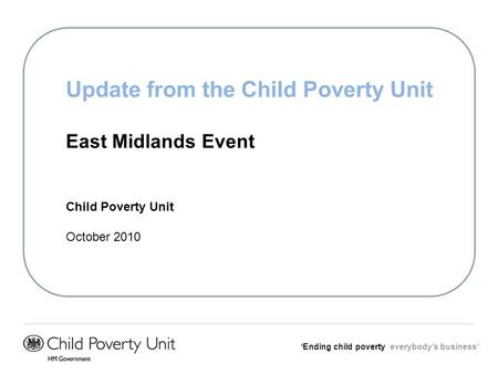 Ending child poverty everybodys business Update from the Child Poverty Unit East Midlands Event Child Poverty Unit October 2010.