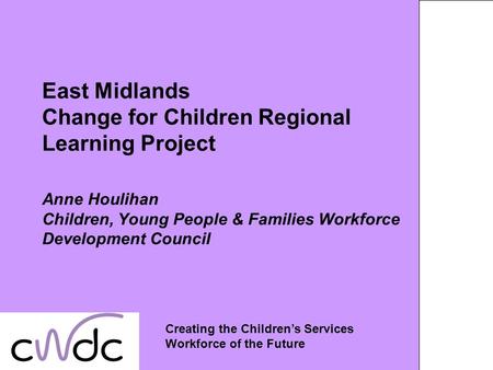 East Midlands Change for Children Regional Learning Project Anne Houlihan Children, Young People & Families Workforce Development Council Creating the.