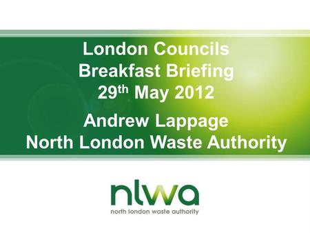 London Councils Breakfast Briefing 29 th May 2012 Andrew Lappage North London Waste Authority.