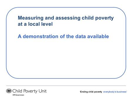 Ending child poverty everybodys business Measuring and assessing child poverty at a local level A demonstration of the data available.