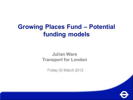 Growing Places Fund – Potential funding models Julian Ware Transport for London Friday 30 March 2012.