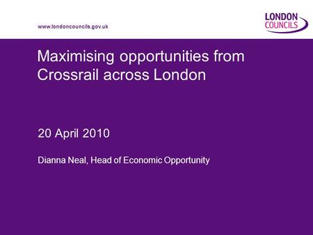 Www.londoncouncils.gov.uk Maximising opportunities from Crossrail across London 20 April 2010 Dianna Neal, Head of Economic Opportunity.