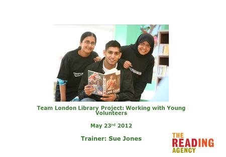 Team London Library Project: Working with Young Volunteers May 23 rd 2012 Trainer: Sue Jones.