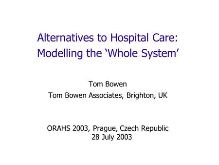 Alternatives to Hospital Care: Modelling the Whole System Tom Bowen Tom Bowen Associates, Brighton, UK ORAHS 2003, Prague, Czech Republic 28 July 2003.