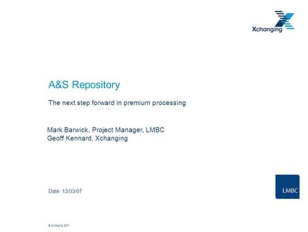 © Xchanging 2007 A&S Repository The next step forward in premium processing Date: 13/03/07 Mark Barwick, Project Manager, LMBC Geoff Kennard, Xchanging.