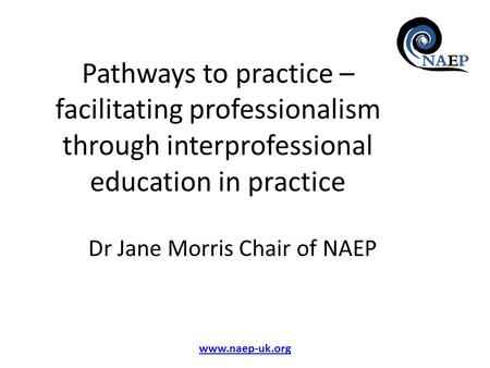 Www.naep-uk.org Pathways to practice – facilitating professionalism through interprofessional education in practice Dr Jane Morris Chair of NAEP.