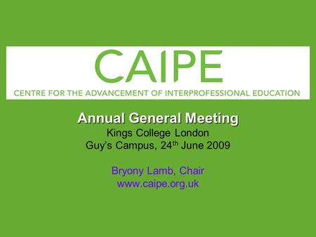 Annual General Meeting Kings College London Guys Campus, 24 th June 2009 Bryony Lamb, Chair www.caipe.org.uk.