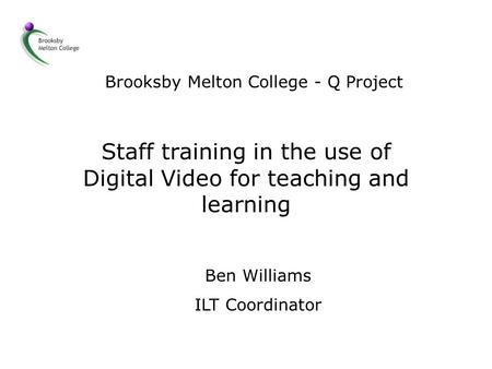 Brooksby Melton College - Q Project Staff training in the use of Digital Video for teaching and learning Ben Williams ILT Coordinator.