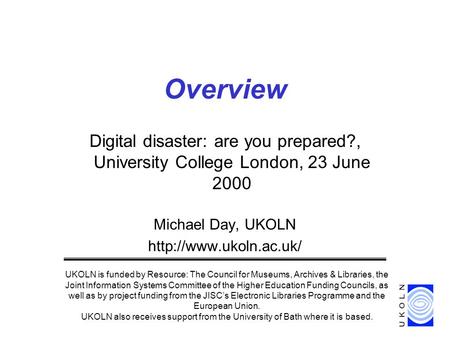 Digital disaster: are you prepared?, University College London, 23 June 2000 Michael Day, UKOLN  Overview UKOLN is funded by Resource: