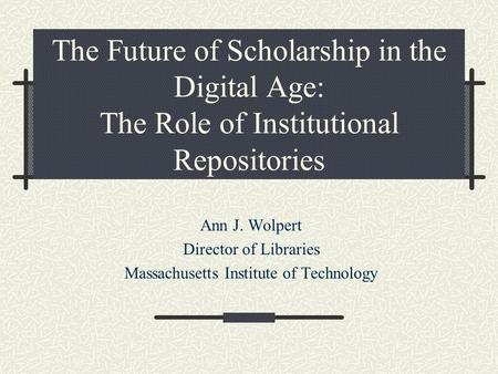 The Future of Scholarship in the Digital Age: The Role of Institutional Repositories Ann J. Wolpert Director of Libraries Massachusetts Institute of Technology.