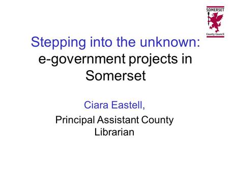 Stepping into the unknown: e-government projects in Somerset Ciara Eastell, Principal Assistant County Librarian.