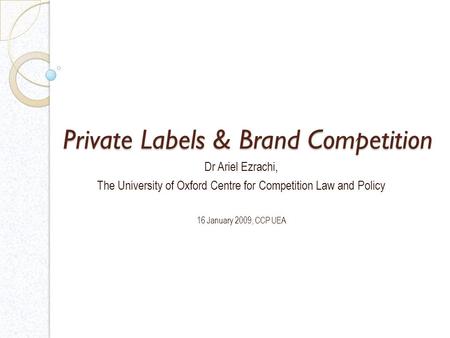 Private Labels & Brand Competition Dr Ariel Ezrachi, The University of Oxford Centre for Competition Law and Policy 16 January 2009, CCP UEA.