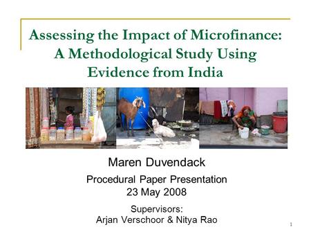 1 Assessing the Impact of Microfinance: A Methodological Study Using Evidence from India Maren Duvendack Procedural Paper Presentation 23 May 2008 Supervisors: