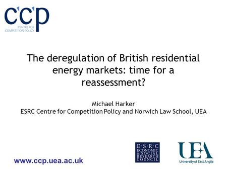 Www.ccp.uea.ac.uk The deregulation of British residential energy markets: time for a reassessment? Michael Harker ESRC Centre for Competition Policy and.